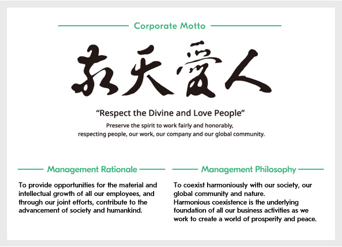 [Corporate Motto]Respect the Divine and Love People/Preserve the spirit to work fairly and honorably, respecting people, our work, our company and our global community.[Management Rationale]To provide opportunities for the material and intellectual growth of all our employees, and through our joint efforts, contribute to the advancement of society and humankind.[Management Philosophy]To coexist harmoniously with our society, our global community, and nature. Harmonious coexistence is the underlying foundation of all our business activities as we work to create a world of prosperity and peace.